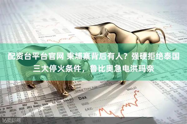 配资台平台官网 柬埔寨背后有人？强硬拒绝泰国三大停火条件，鲁比奥急电洪玛奈