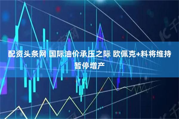 配资头条网 国际油价承压之际 欧佩克+料将维持暂停增产