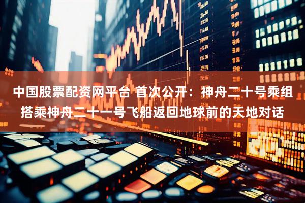中国股票配资网平台 首次公开：神舟二十号乘组搭乘神舟二十一号飞船返回地球前的天地对话