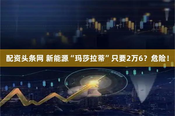 配资头条网 新能源“玛莎拉蒂”只要2万6？危险！