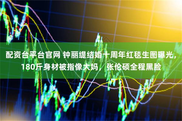 配资台平台官网 钟丽缇结婚十周年红毯生图曝光，180斤身材被指像大妈，张伦硕全程黑脸