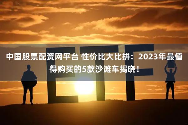 中国股票配资网平台 性价比大比拼：2023年最值得购买的5款沙滩车揭晓！