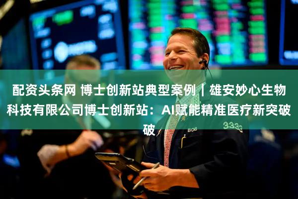 配资头条网 博士创新站典型案例｜雄安妙心生物科技有限公司博士创新站：AI赋能精准医疗新突破