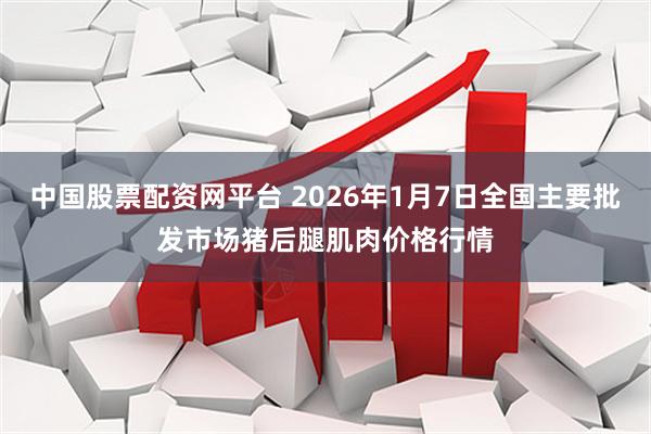 中国股票配资网平台 2026年1月7日全国主要批发市场猪后腿肌肉价格行情