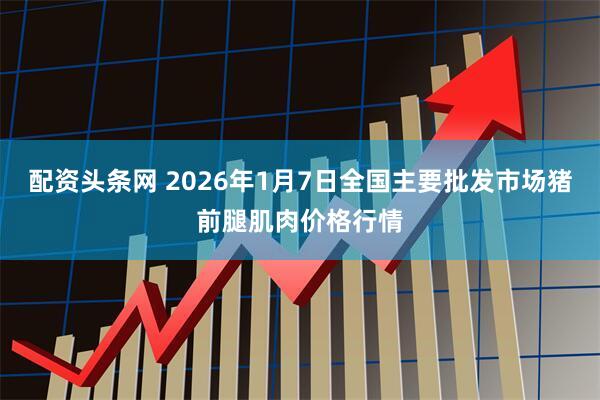 配资头条网 2026年1月7日全国主要批发市场猪前腿肌肉价格行情