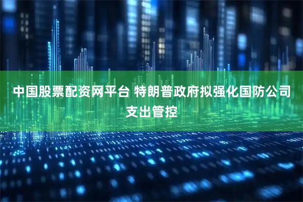 中国股票配资网平台 特朗普政府拟强化国防公司支出管控
