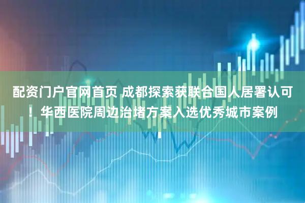 配资门户官网首页 成都探索获联合国人居署认可！华西医院周边治堵方案入选优秀城市案例
