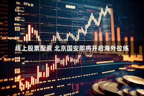 线上股票配资 北京国安即将开启海外拉练