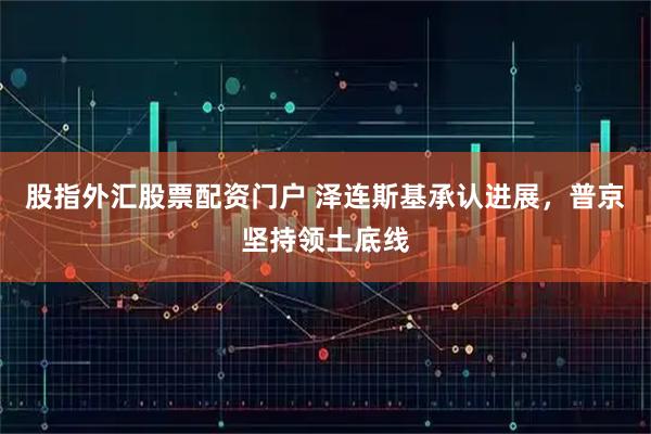 股指外汇股票配资门户 泽连斯基承认进展，普京坚持领土底线