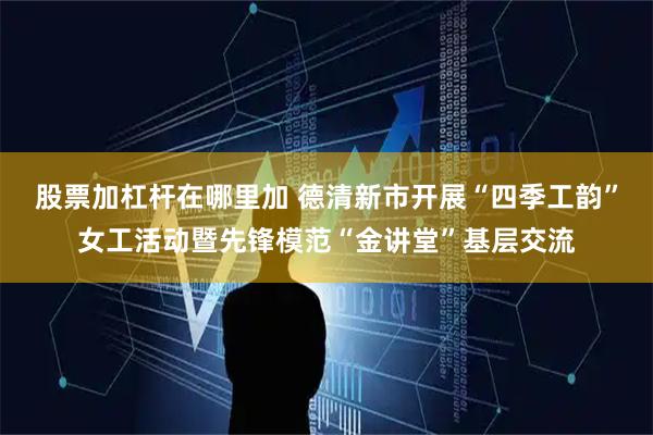 股票加杠杆在哪里加 德清新市开展“四季工韵”女工活动暨先锋模范“金讲堂”基层交流