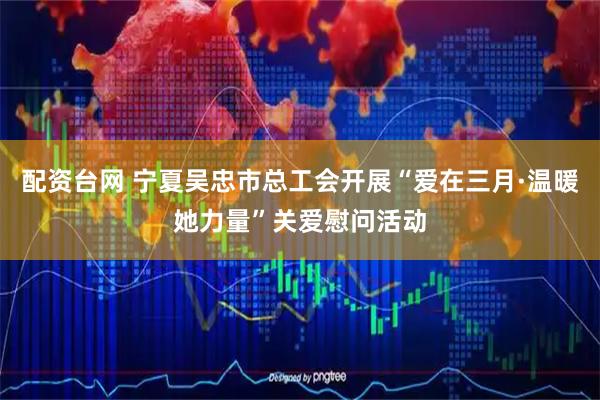 配资台网 宁夏吴忠市总工会开展“爱在三月·温暖她力量”关爱慰问活动
