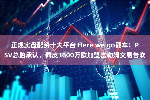 正规实盘配资十大平台 Here we go翻车！PSV总监承认，佩皮3600万欧加盟富勒姆交易告吹