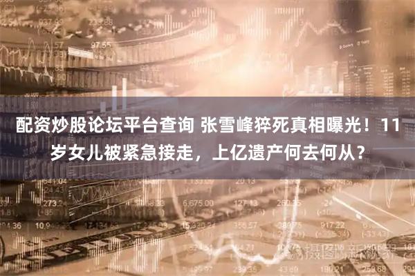 配资炒股论坛平台查询 张雪峰猝死真相曝光！11岁女儿被紧急接走，上亿遗产何去何从？