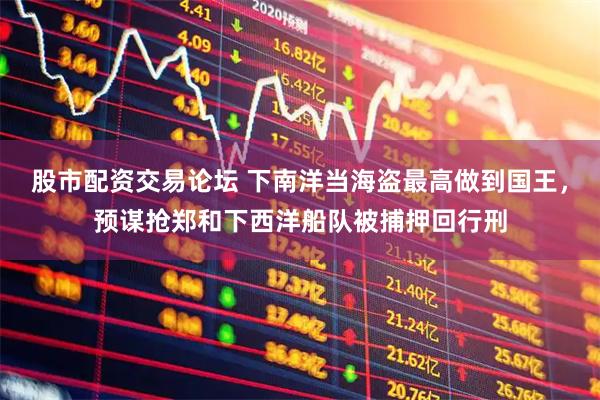 股市配资交易论坛 下南洋当海盗最高做到国王，预谋抢郑和下西洋船队被捕押回行刑
