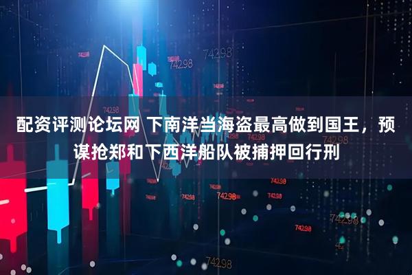 配资评测论坛网 下南洋当海盗最高做到国王，预谋抢郑和下西洋船队被捕押回行刑