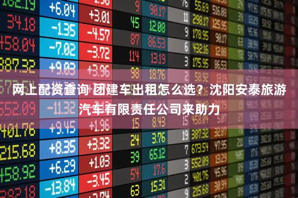 网上配资查询 团建车出租怎么选？沈阳安泰旅游汽车有限责任公司来助力