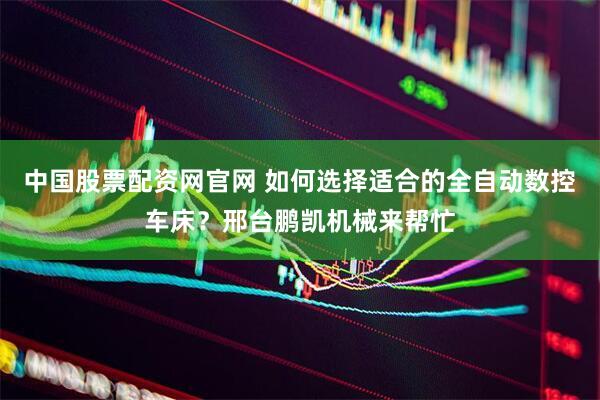 中国股票配资网官网 如何选择适合的全自动数控车床？邢台鹏凯机械来帮忙