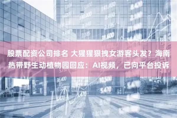 股票配资公司排名 大猩猩狠拽女游客头发？海南热带野生动植物园回应：AI视频，已向平台投诉