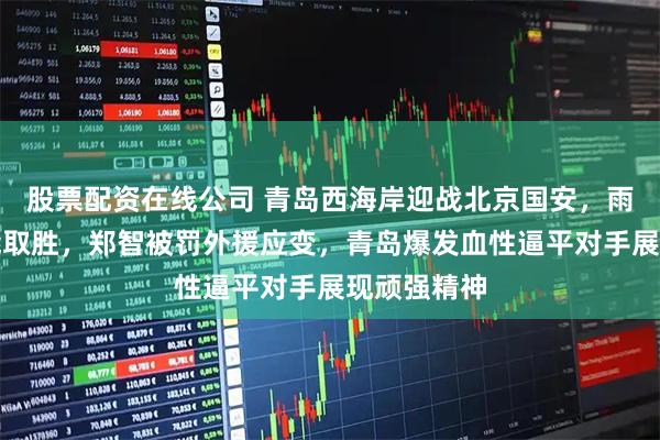 股票配资在线公司 青岛西海岸迎战北京国安，雨中拼死未能取胜，郑智被罚外援应变，青岛爆发血性逼平对手展现顽强精神