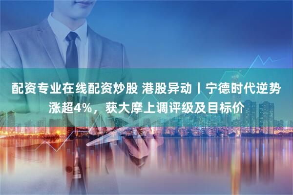 配资专业在线配资炒股 港股异动丨宁德时代逆势涨超4%，获大摩上调评级及目标价