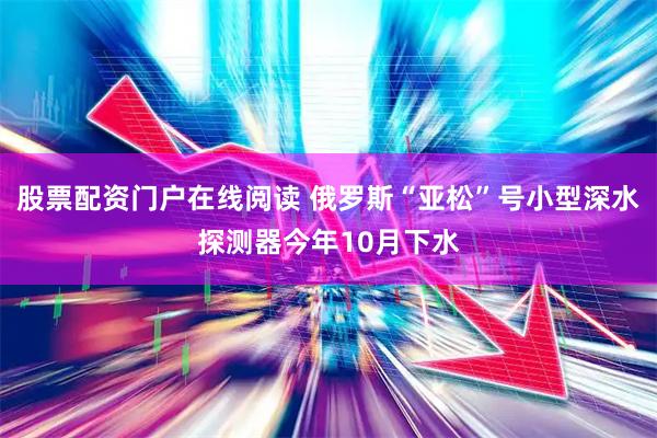 股票配资门户在线阅读 俄罗斯“亚松”号小型深水探测器今年10月下水