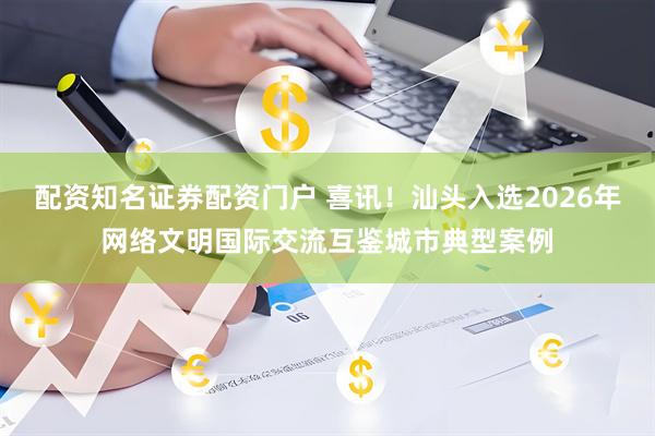 配资知名证券配资门户 喜讯！汕头入选2026年网络文明国际交流互鉴城市典型案例