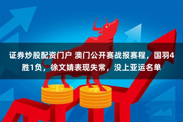 证券炒股配资门户 澳门公开赛战报赛程，国羽4胜1负，徐文婧表现失常，没上亚运名单