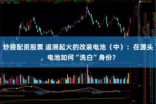 炒股配资股票 追溯起火的改装电池（中）：在源头，电池如何“洗白”身份？