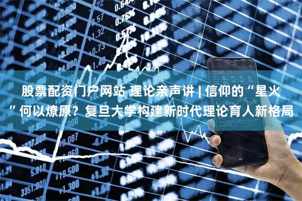 股票配资门户网站 理论亲声讲 | 信仰的“星火”何以燎原？复旦大学构建新时代理论育人新格局