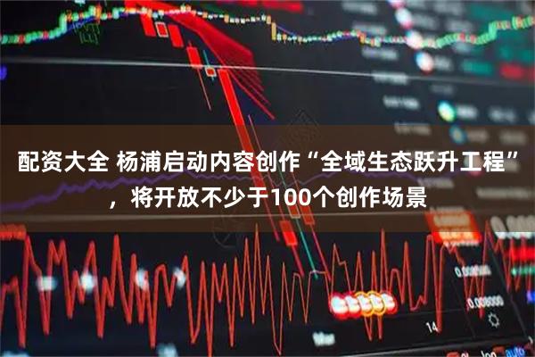 配资大全 杨浦启动内容创作“全域生态跃升工程”，将开放不少于100个创作场景